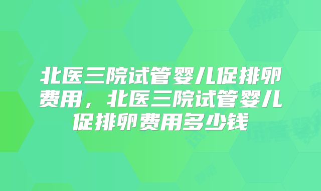 北医三院试管婴儿促排卵费用，北医三院试管婴儿促排卵费用多少钱
