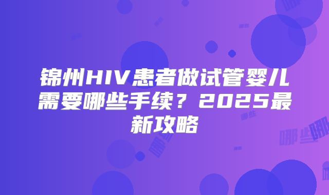 锦州HIV患者做试管婴儿需要哪些手续？2025最新攻略