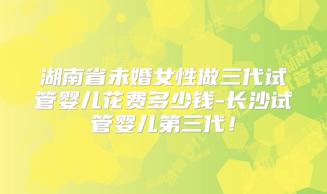 湖南省未婚女性做三代试管婴儿花费多少钱-长沙试管婴儿第三代！