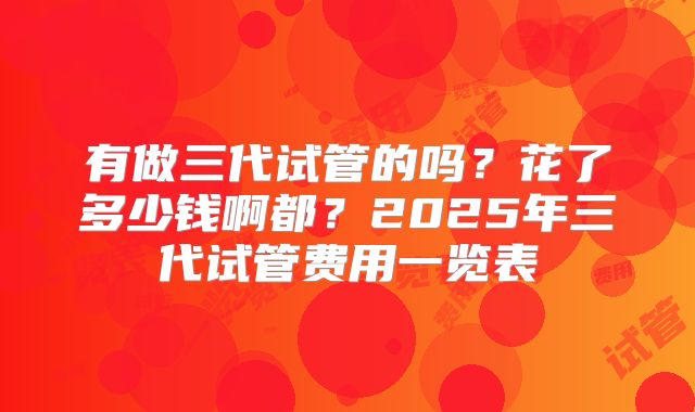 有做三代试管的吗？花了多少钱啊都？2025年三代试管费用一览表