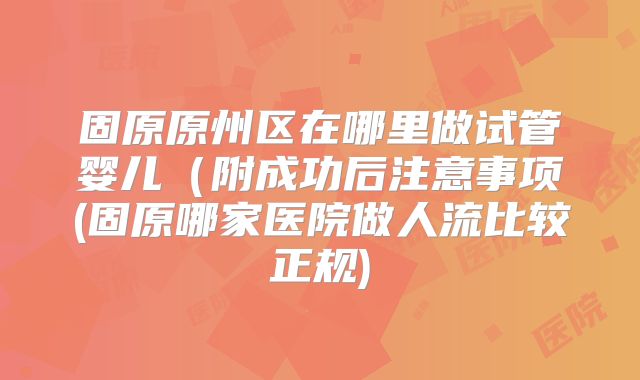 固原原州区在哪里做试管婴儿（附成功后注意事项(固原哪家医院做人流比较正规)