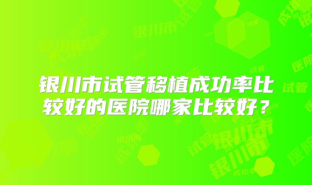 银川市试管移植成功率比较好的医院哪家比较好？
