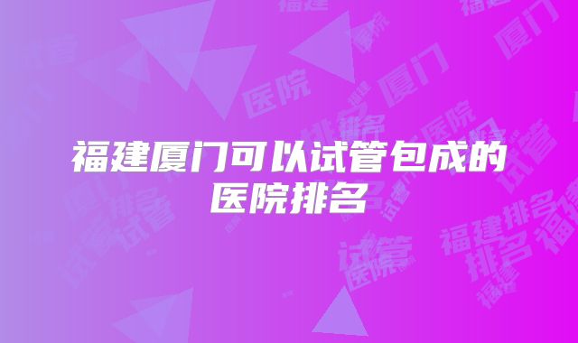福建厦门可以试管包成的医院排名