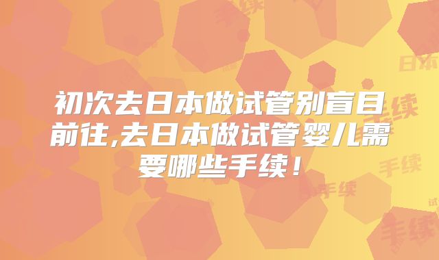 初次去日本做试管别盲目前往,去日本做试管婴儿需要哪些手续!
