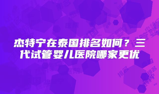 杰特宁在泰国排名如何？三代试管婴儿医院哪家更优