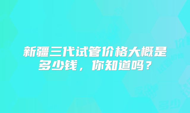 新疆三代试管价格大概是多少钱，你知道吗？