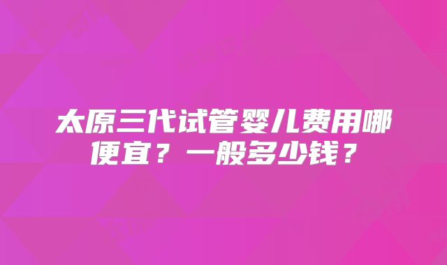 太原三代试管婴儿费用哪便宜？一般多少钱？