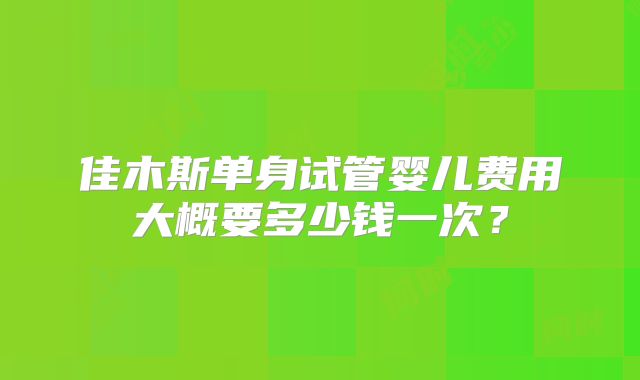 佳木斯单身试管婴儿费用大概要多少钱一次?