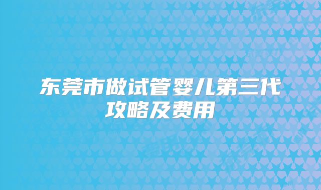 东莞市做试管婴儿第三代攻略及费用