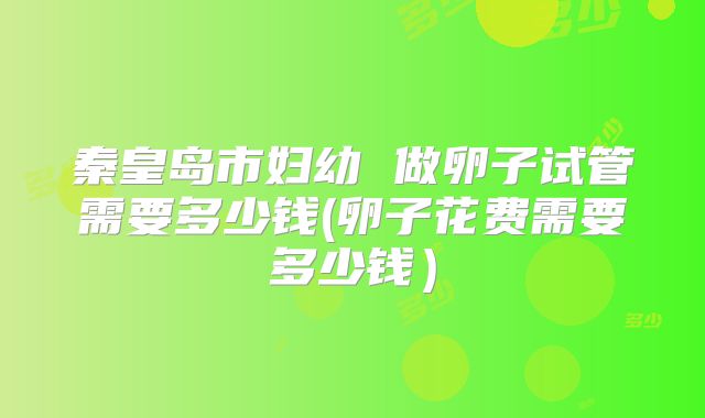 秦皇岛市妇幼 做卵子试管需要多少钱(卵子花费需要多少钱）