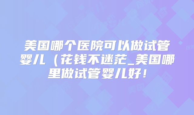 美国哪个医院可以做试管婴儿（花钱不迷茫_美国哪里做试管婴儿好！