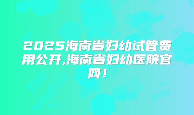 2025海南省妇幼试管费用公开,海南省妇幼医院官网！
