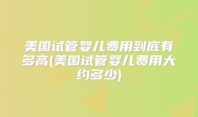 美国试管婴儿费用到底有多高(美国试管婴儿费用大约多少)