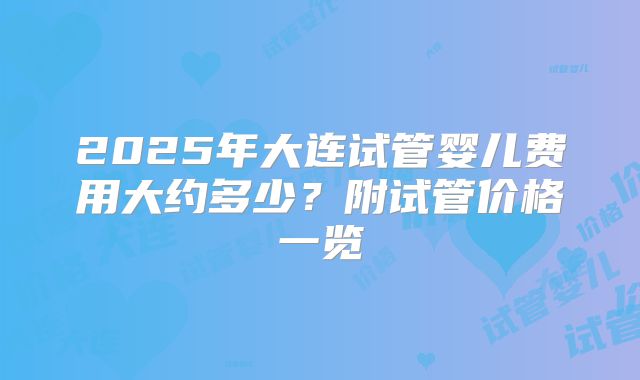 2025年大连试管婴儿费用大约多少？附试管价格一览
