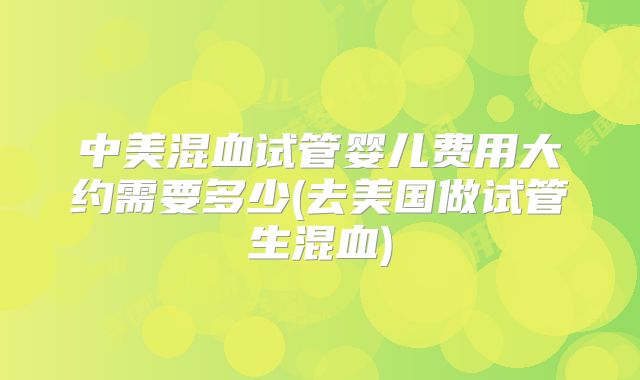 中美混血试管婴儿费用大约需要多少(去美国做试管生混血)