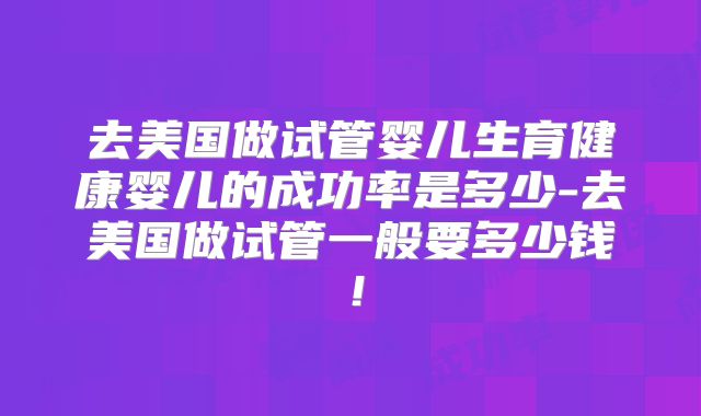 去美国做试管婴儿生育健康婴儿的成功率是多少-去美国做试管一般要多少钱！