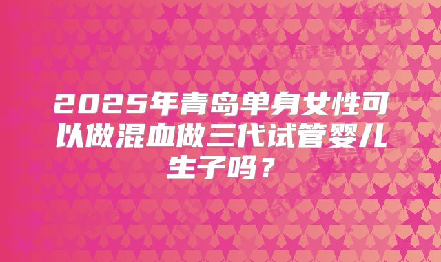 2025年青岛单身女性可以做混血做三代试管婴儿生子吗?