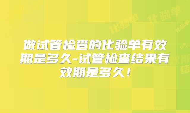 做试管检查的化验单有效期是多久-试管检查结果有效期是多久！