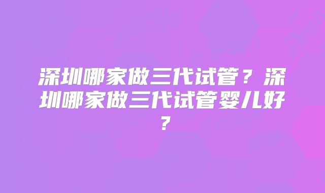 深圳哪家做三代试管？深圳哪家做三代试管婴儿好？