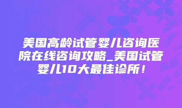 美国高龄试管婴儿咨询医院在线咨询攻略_美国试管婴儿10大最佳诊所！