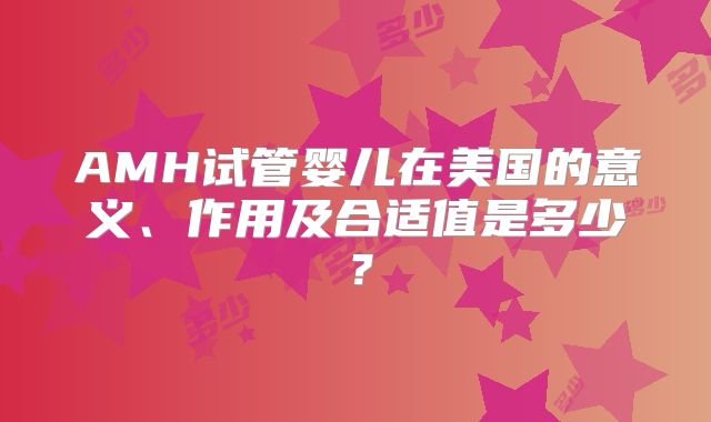AMH试管婴儿在美国的意义、作用及合适值是多少？