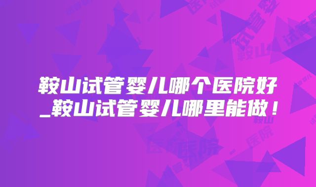 鞍山试管婴儿哪个医院好_鞍山试管婴儿哪里能做！