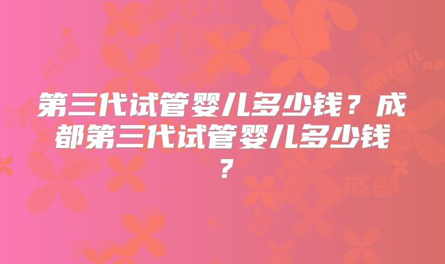 第三代试管婴儿多少钱?成都第三代试管婴儿多少钱?