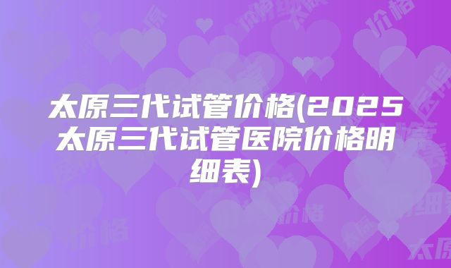 太原三代试管价格(2025太原三代试管医院价格明细表)