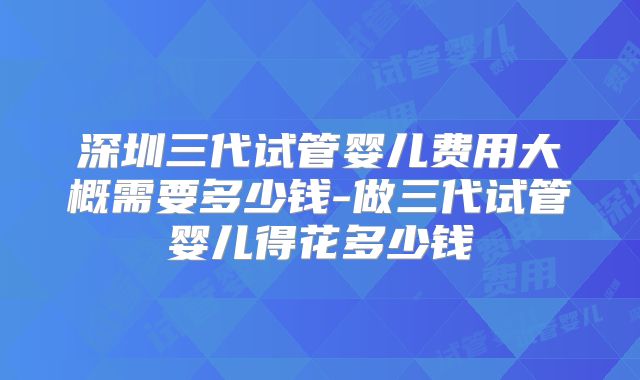 深圳三代试管婴儿费用大概需要多少钱-做三代试管婴儿得花多少钱