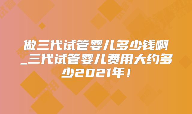 做三代试管婴儿多少钱啊_三代试管婴儿费用大约多少2021年！