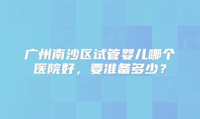 广州南沙区试管婴儿哪个医院好，要准备多少？