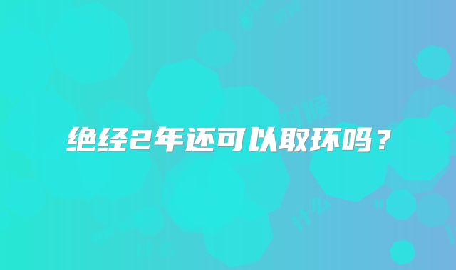 绝经2年还可以取环吗？