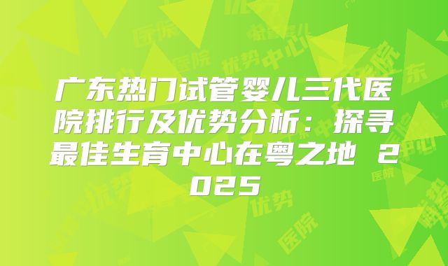 广东热门试管婴儿三代医院排行及优势分析：探寻最佳生育中心在粤之地 2025