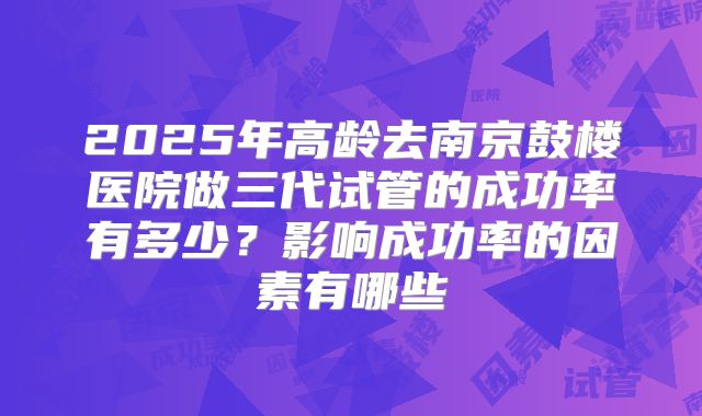 2025年高龄去南京鼓楼医院做三代试管的成功率有多少？影响成功率的因素有哪些