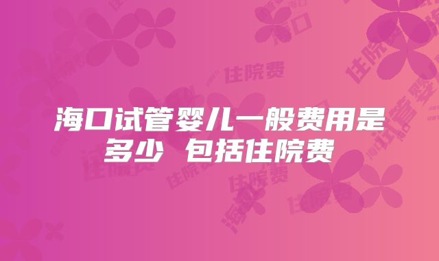 海口试管婴儿一般费用是多少 包括住院费