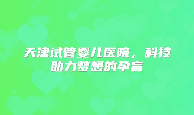 天津试管婴儿医院，科技助力梦想的孕育