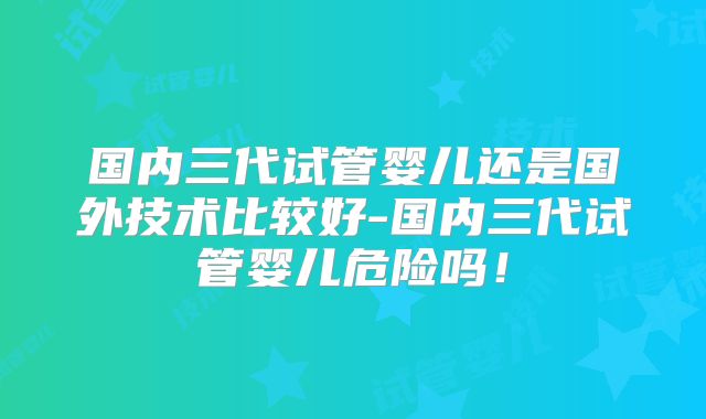 国内三代试管婴儿还是国外技术比较好-国内三代试管婴儿危险吗！