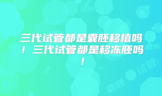 三代试管都是囊胚移植吗！三代试管都是移冻胚吗！