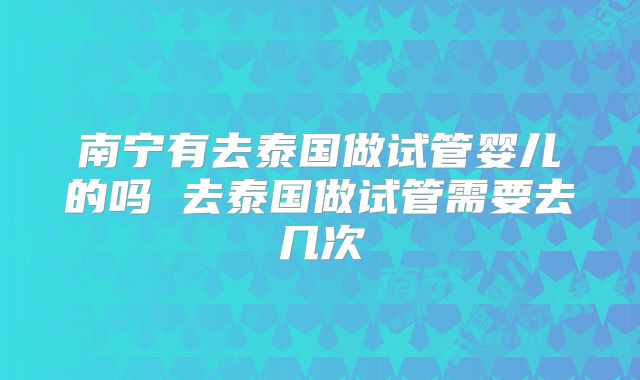南宁有去泰国做试管婴儿的吗 去泰国做试管需要去几次
