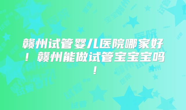 赣州试管婴儿医院哪家好!赣州能做试管宝宝宝吗!