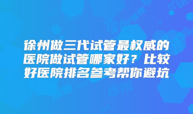 徐州做三代试管最权威的医院做试管哪家好？比较好医院排名参考帮你避坑