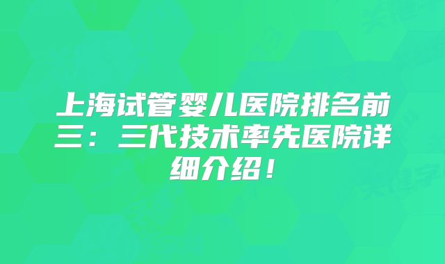 上海试管婴儿医院排名前三:三代技术率先医院详细介绍!