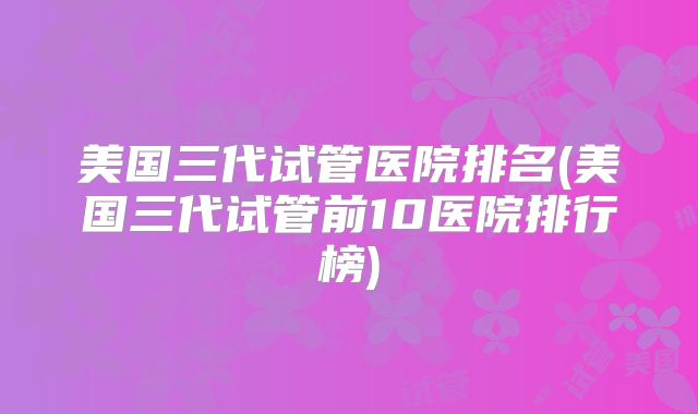 美国三代试管医院排名(美国三代试管前10医院排行榜)