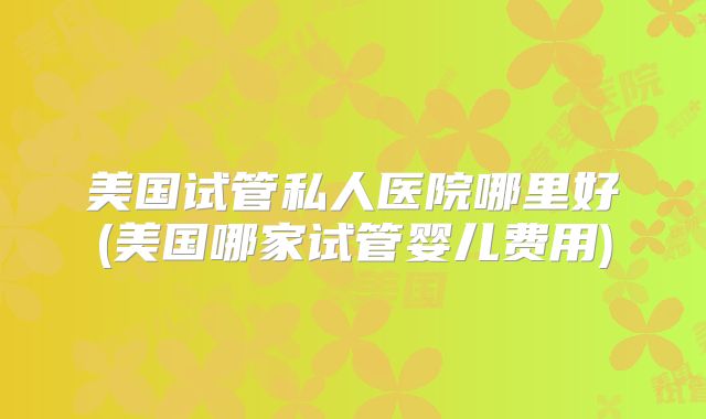 美国试管私人医院哪里好(美国哪家试管婴儿费用)