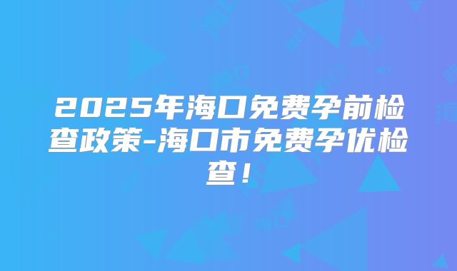 2025年海口免费孕前检查政策-海口市免费孕优检查！