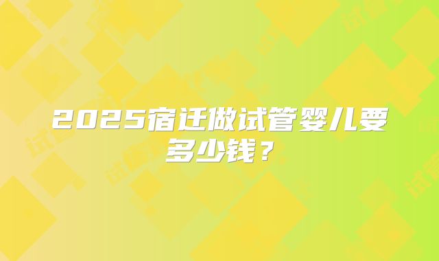 2025宿迁做试管婴儿要多少钱？