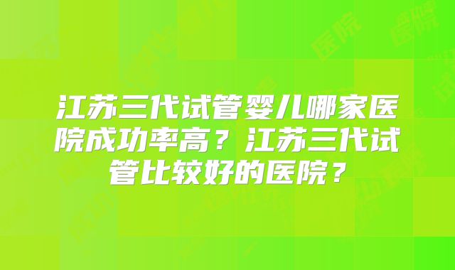 江苏三代试管婴儿哪家医院成功率高？江苏三代试管比较好的医院？