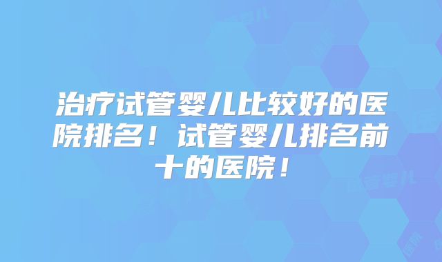治疗试管婴儿比较好的医院排名！试管婴儿排名前十的医院！