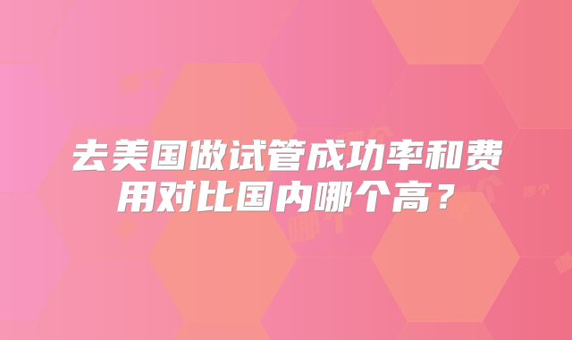 去美国做试管成功率和费用对比国内哪个高？