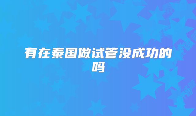 有在泰国做试管没成功的吗